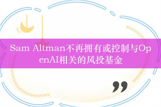 Sam Altman不再拥有或控制与OpenAI相关的风投基金