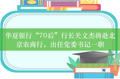 华夏银行“70后”行长关文杰将赴北京农商行，出任党委书记一职