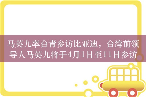 马英九率台青参访比亚迪，台湾前领导人马英九将于4月1日至11日参访交流