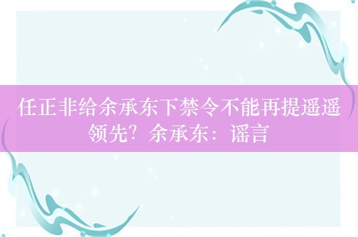 任正非给余承东下禁令不能再提遥遥领先？余承东：谣言