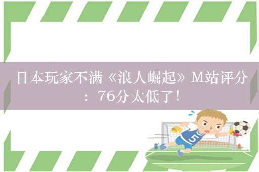  日本玩家不满《浪人崛起》M站评分：76分太低了！