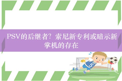  PSV的后继者？索尼新专利或暗示新掌机的存在