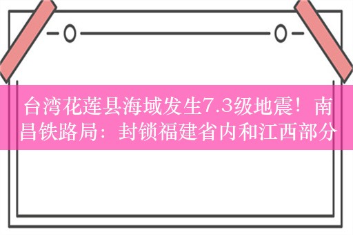 台湾花莲县海域发生7.3级地震！南昌铁路局：封锁福建省内和江西部分铁路线路