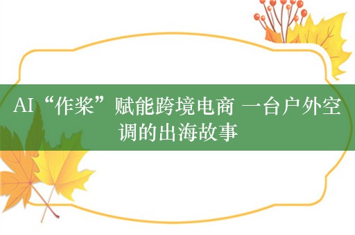 AI“作桨”赋能跨境电商 一台户外空调的出海故事