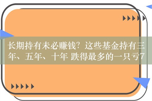 长期持有未必赚钱？这些基金持有三年、五年、十年 跌得最多的一只亏72%！