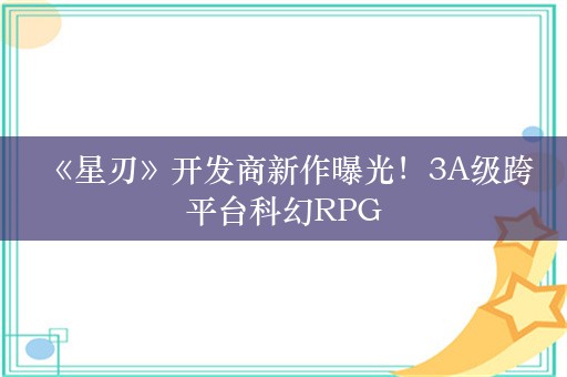  《星刃》开发商新作曝光！3A级跨平台科幻RPG