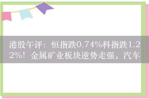 港股午评：恒指跌0.74%科指跌1.22%！金属矿业板块逆势走强，汽车股集体下挫，蔚来跌超5%，小米跌超3%