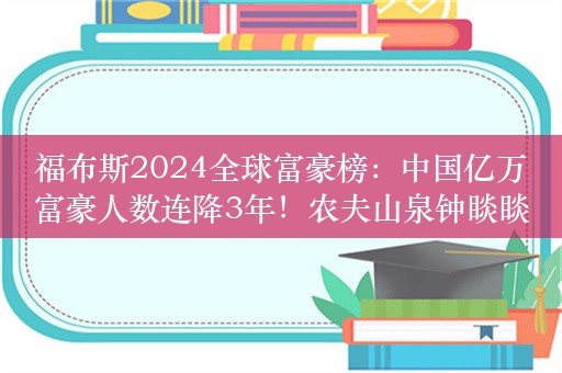 福布斯2024全球富豪榜：中国亿万富豪人数连降3年！农夫山泉钟睒睒中国首富，张一鸣第二，黄峥第三