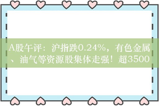 A股午评：沪指跌0.24%，有色金属、油气等资源股集体走强！超3500股下跌，成交6033亿，北向资金净卖出21.7亿