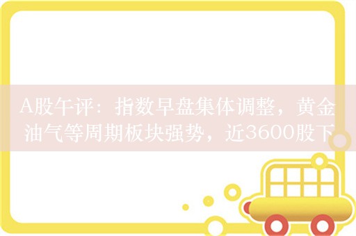 A股午评：指数早盘集体调整，黄金油气等周期板块强势，近3600股下跌成交6033亿；机构解读后市