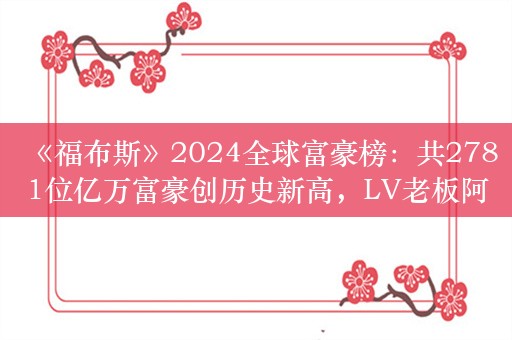 《福布斯》2024全球富豪榜：共2781位亿万富豪创历史新高，LV老板阿尔诺再度登顶