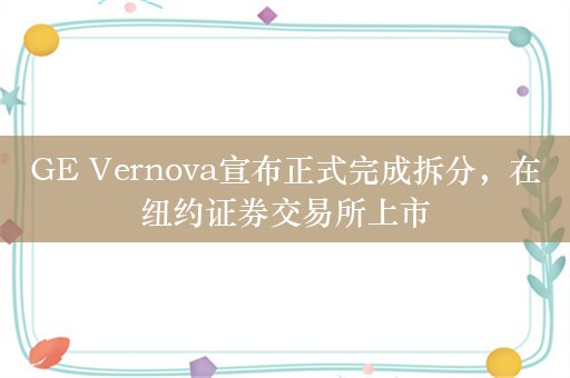 GE Vernova宣布正式完成拆分，在纽约证券交易所上市