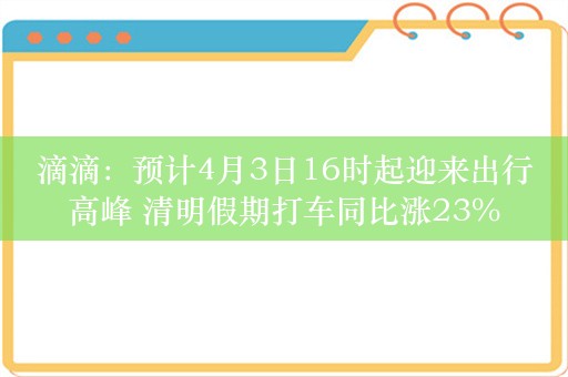 滴滴：预计4月3日16时起迎来出行高峰 清明假期打车同比涨23%