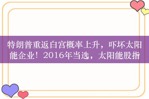 特朗普重返白宫概率上升，吓坏太阳能企业！2016年当选，太阳能股指数下跌45%