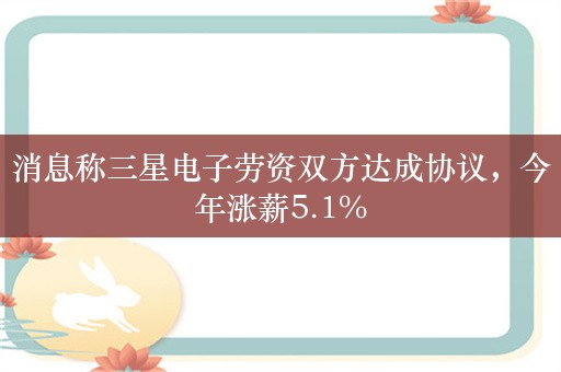 消息称三星电子劳资双方达成协议，今年涨薪5.1%