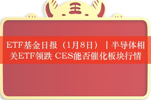 ETF基金日报（1月8日）丨半导体相关ETF领跌 CES能否催化板块行情？