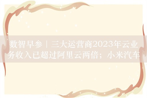 数智早参｜三大运营商2023年云业务收入已超过阿里云两倍；小米汽车起售价21.59万元