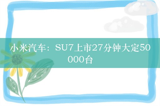 小米汽车：SU7上市27分钟大定50000台