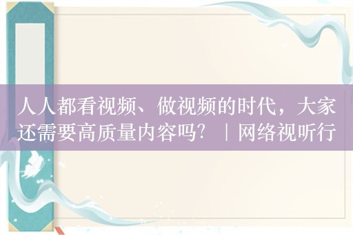 人人都看视频、做视频的时代，大家还需要高质量内容吗？｜网络视听行业掌门人共话“新质生产力”