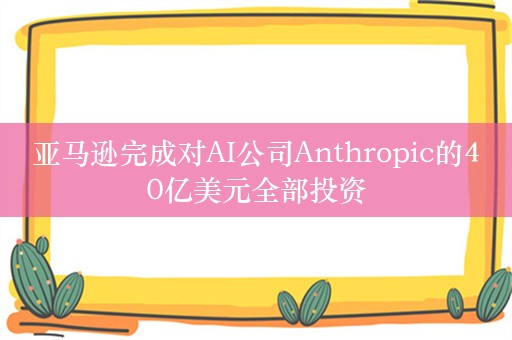 亚马逊完成对AI公司Anthropic的40亿美元全部投资