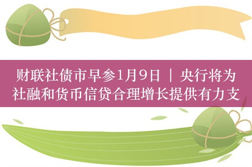 财联社债市早参1月9日 | 央行将为社融和货币信贷合理增长提供有力支撑；REITs“阴霾”未散，开年最多下跌超22%