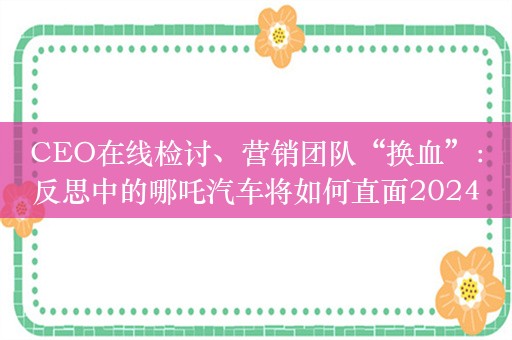 CEO在线检讨、营销团队“换血”：反思中的哪吒汽车将如何直面2024？