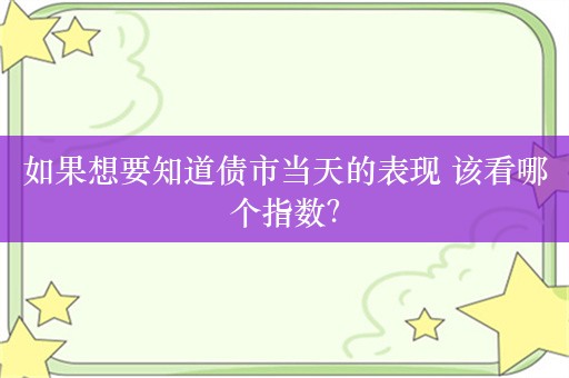 如果想要知道债市当天的表现 该看哪个指数？