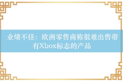  业绩不佳：欧洲零售商称很难出售带有Xbox标志的产品