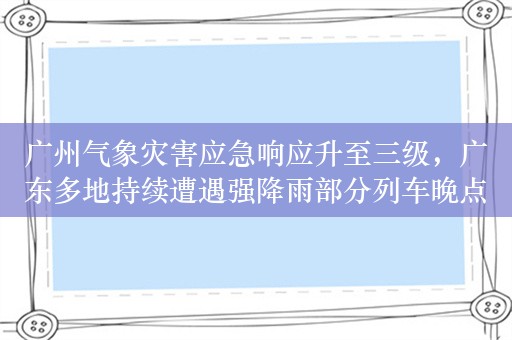 广州气象灾害应急响应升至三级，广东多地持续遭遇强降雨部分列车晚点转移68人