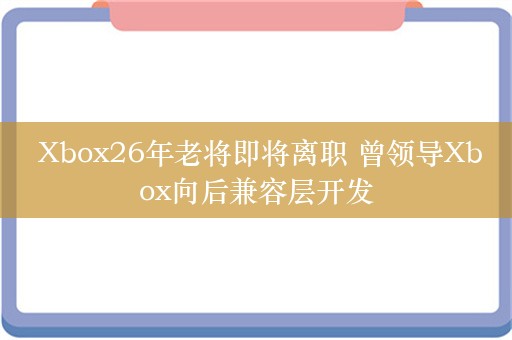  Xbox26年老将即将离职 曾领导Xbox向后兼容层开发