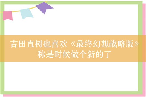  吉田直树也喜欢《最终幻想战略版》 称是时候做个新的了