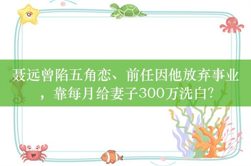 聂远曾陷五角恋、前任因他放弃事业，靠每月给妻子300万洗白？