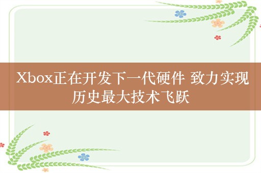  Xbox正在开发下一代硬件 致力实现历史最大技术飞跃