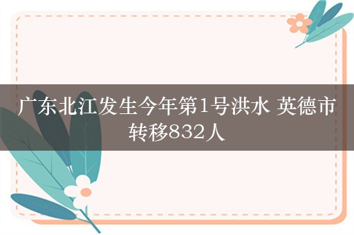 广东北江发生今年第1号洪水 英德市转移832人