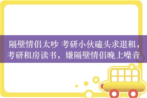 隔壁情侣太吵 考研小伙磕头求退租，考研租房读书，嫌隔壁情侣晚上噪音大