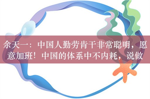 余天一：中国人勤劳肯干非常聪明，愿意加班！中国的体系中不内耗，说做新能源那就所有人都去做新能源