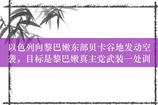 以色列向黎巴嫩东部贝卡谷地发动空袭，目标是黎巴嫩真主党武装一处训练营地