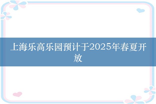 上海乐高乐园预计于2025年春夏开放