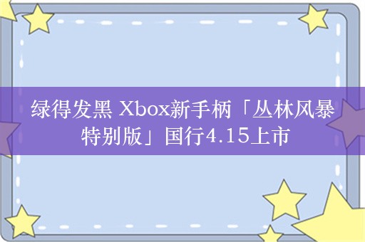  绿得发黑 Xbox新手柄「丛林风暴  特别版」国行4.15上市