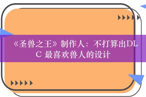  《圣兽之王》制作人：不打算出DLC 最喜欢兽人的设计