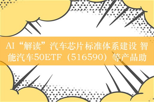 AI“解读”汽车芯片标准体系建设 智能汽车50ETF（516590）等产品助力把握投资机遇