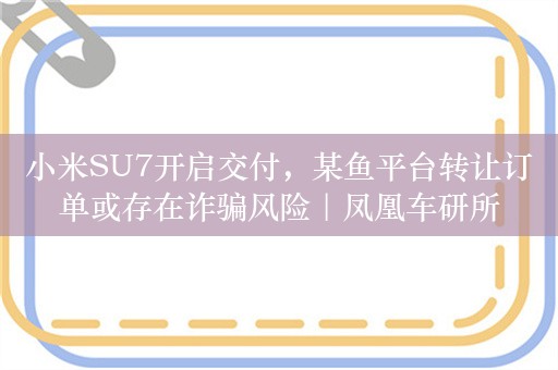 小米SU7开启交付，某鱼平台转让订单或存在诈骗风险｜凤凰车研所