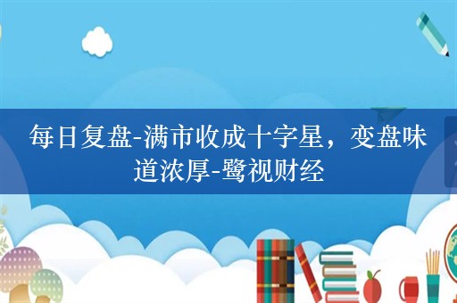 每日复盘-满市收成十字星，变盘味道浓厚-鹭视财经