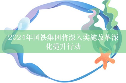 2024年国铁集团将深入实施改革深化提升行动