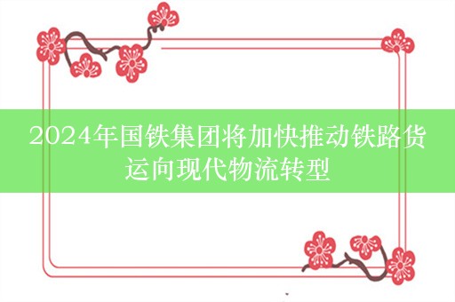 2024年国铁集团将加快推动铁路货运向现代物流转型