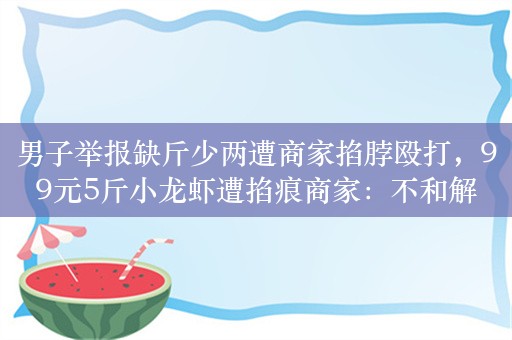 男子举报缺斤少两遭商家掐脖殴打，99元5斤小龙虾遭掐痕商家：不和解