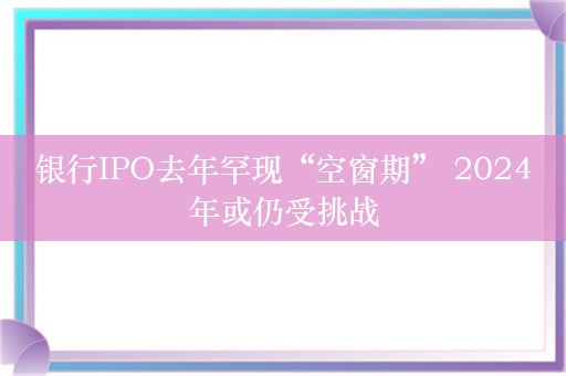 银行IPO去年罕现“空窗期” 2024年或仍受挑战