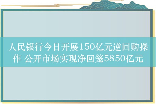 人民银行今日开展150亿元逆回购操作 公开市场实现净回笼5850亿元