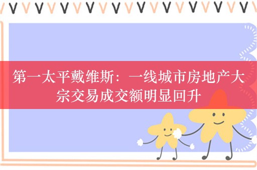 第一太平戴维斯：一线城市房地产大宗交易成交额明显回升