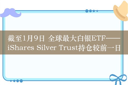 截至1月9日 全球最大白银ETF——iShares Silver Trust持仓较前一日减少14.24吨 当前持仓量为13496.19吨